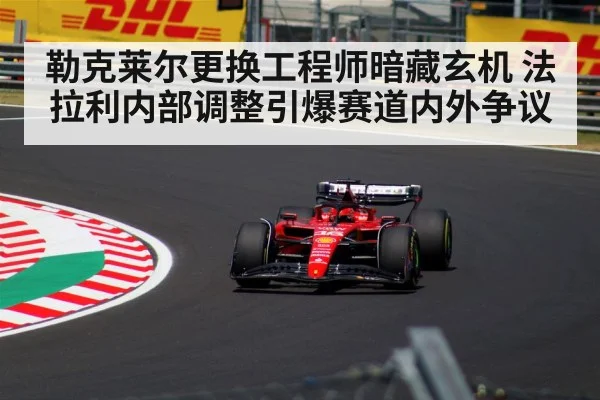 勒克莱尔更换工程师暗藏玄机 法拉利内部调整引爆赛道内外争议